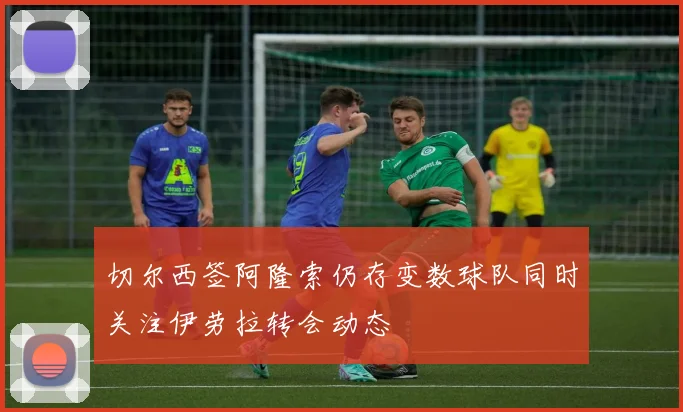 切尔西签阿隆索仍存变数球队同时关注伊劳拉转会动态