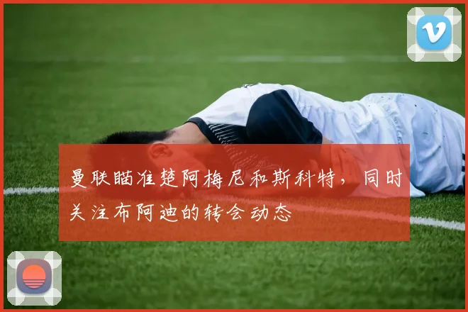 曼联瞄准楚阿梅尼和斯科特，同时关注布阿迪的转会动态