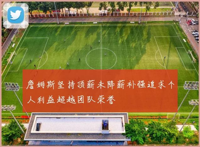 詹姆斯坚持顶薪未降薪补强追求个人利益超越团队荣誉