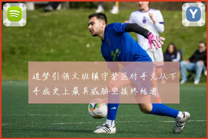 追梦引领文班镇守禁区对手无从下手成史上最具威胁空接终结者