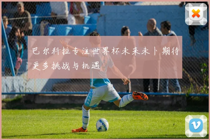 巴尔科拉专注世界杯未来未卜期待更多挑战与机遇