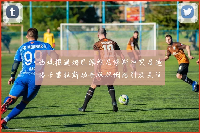 西媒报道姆巴佩维尼修斯冲突吕迪格卡雷拉斯动手双双倒地引发关注