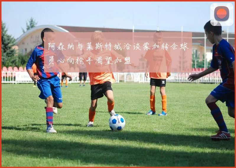 阿森纳与莱斯特城洽谈蒙加转会球员心向枪手渴望加盟