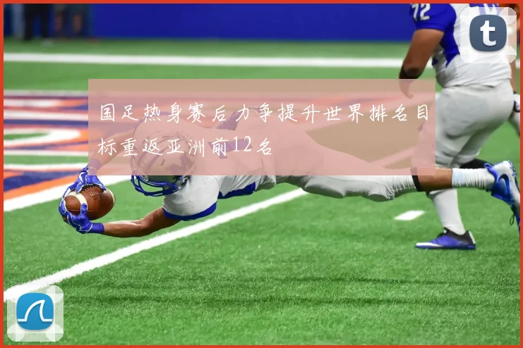 国足热身赛后力争提升世界排名目标重返亚洲前12名