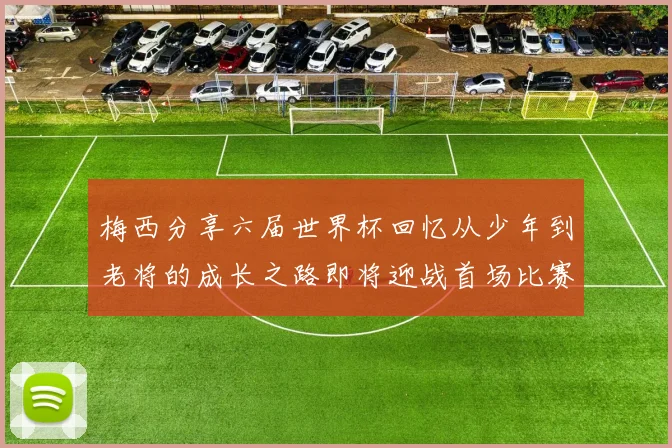 梅西分享六届世界杯回忆从少年到老将的成长之路即将迎战首场比赛