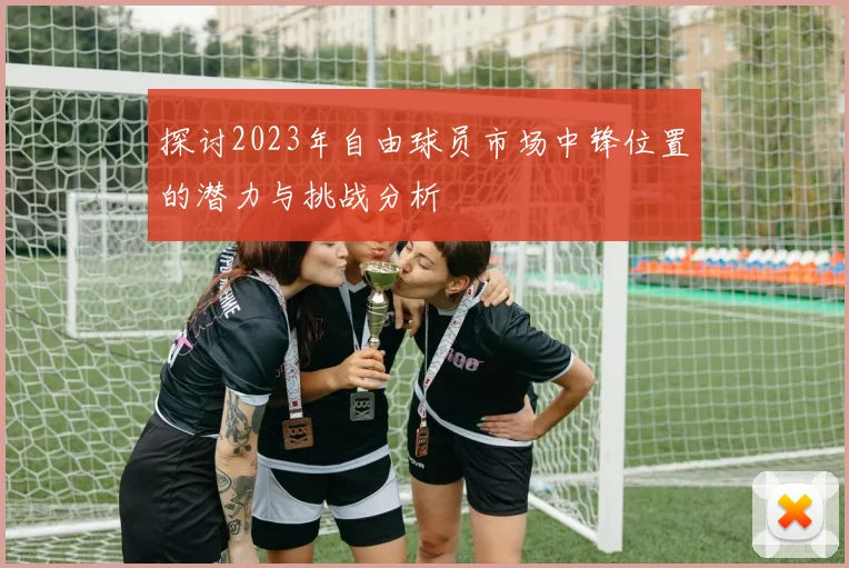 探讨2023年自由球员市场中锋位置的潜力与挑战分析