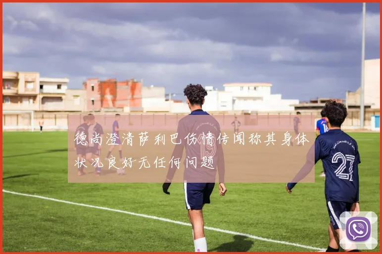 德尚澄清萨利巴伤情传闻称其身体状况良好无任何问题