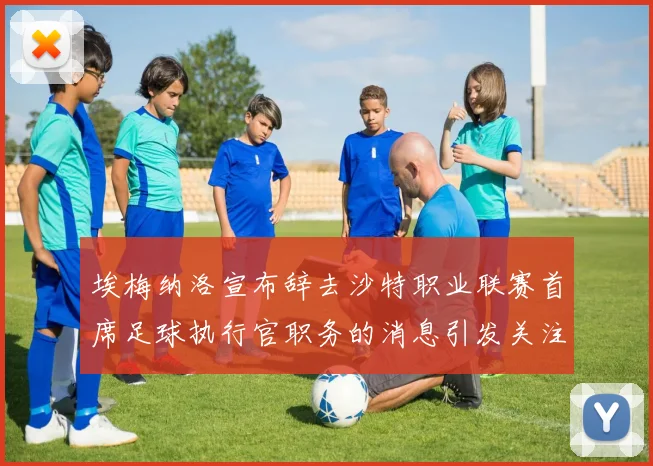 埃梅纳洛宣布辞去沙特职业联赛首席足球执行官职务的消息引发关注