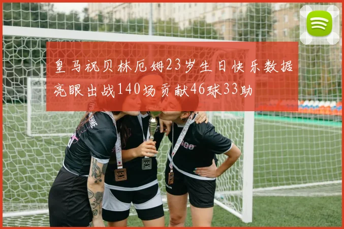 皇马祝贝林厄姆23岁生日快乐数据亮眼出战140场贡献46球33助