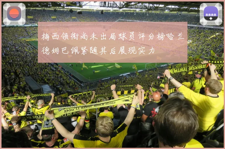 梅西领衔尚未出局球员评分榜哈兰德姆巴佩紧随其后展现实力